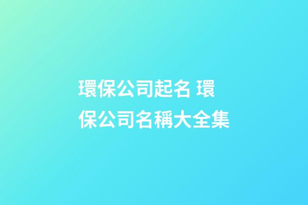 環保公司起名 環保公司名稱大全集-第1張-公司起名-玄機派